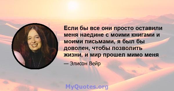 Если бы все они просто оставили меня наедине с моими книгами и моими письмами, я был бы доволен, чтобы позволить жизни, и мир прошел мимо меня