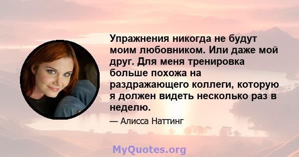 Упражнения никогда не будут моим любовником. Или даже мой друг. Для меня тренировка больше похожа на раздражающего коллеги, которую я должен видеть несколько раз в неделю.