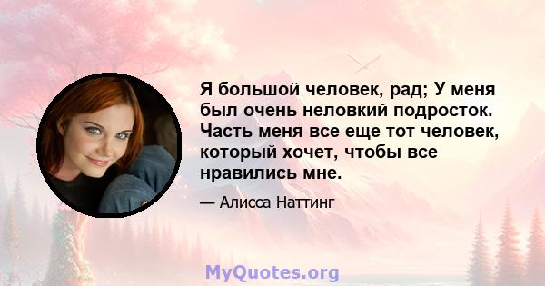 Я большой человек, рад; У меня был очень неловкий подросток. Часть меня все еще тот человек, который хочет, чтобы все нравились мне.