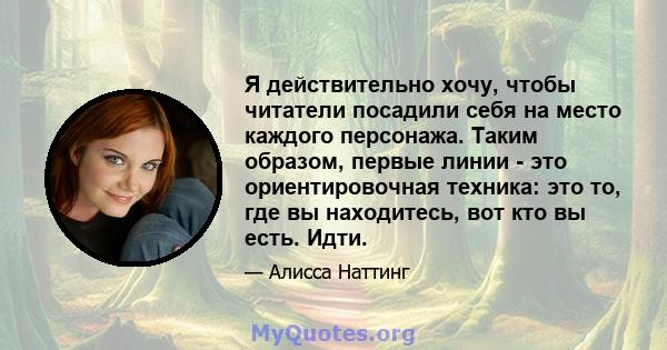 Я действительно хочу, чтобы читатели посадили себя на место каждого персонажа. Таким образом, первые линии - это ориентировочная техника: это то, где вы находитесь, вот кто вы есть. Идти.