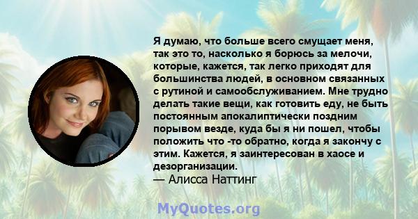 Я думаю, что больше всего смущает меня, так это то, насколько я борюсь за мелочи, которые, кажется, так легко приходят для большинства людей, в основном связанных с рутиной и самообслуживанием. Мне трудно делать такие