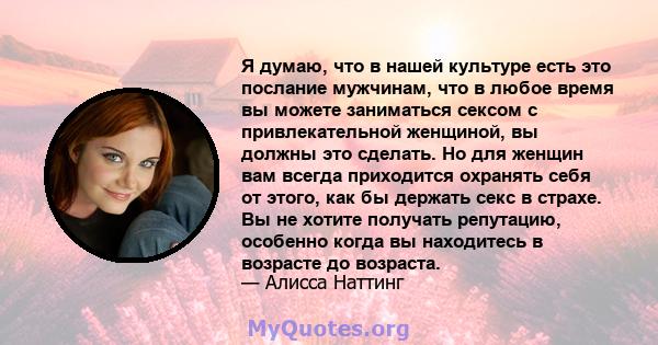 Я думаю, что в нашей культуре есть это послание мужчинам, что в любое время вы можете заниматься сексом с привлекательной женщиной, вы должны это сделать. Но для женщин вам всегда приходится охранять себя от этого, как