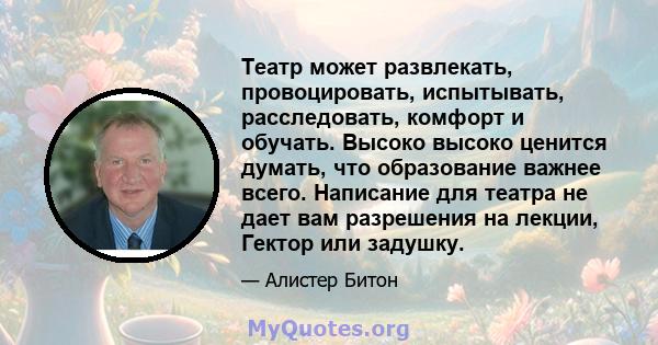 Театр может развлекать, провоцировать, испытывать, расследовать, комфорт и обучать. Высоко высоко ценится думать, что образование важнее всего. Написание для театра не дает вам разрешения на лекции, Гектор или задушку.