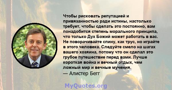 Чтобы рисковать репутацией и привязанностью ради истины, настолько требует, чтобы сделать это постоянно, вам понадобится степень морального принципа, что только Дух Божий может работать в вас. Не поворачивайте спину,