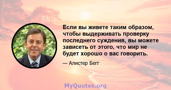 Если вы живете таким образом, чтобы выдерживать проверку последнего суждения, вы можете зависеть от этого, что мир не будет хорошо о вас говорить.