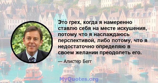 Это грех, когда я намеренно ставлю себя на месте искушения, потому что я наслаждаюсь перспективой, либо потому, что я недостаточно определяю в своем желании преодолеть его.