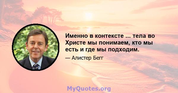 Именно в контексте ... тела во Христе мы понимаем, кто мы есть и где мы подходим.