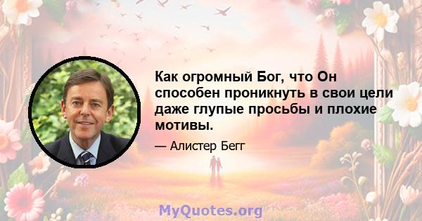 Как огромный Бог, что Он способен проникнуть в свои цели даже глупые просьбы и плохие мотивы.