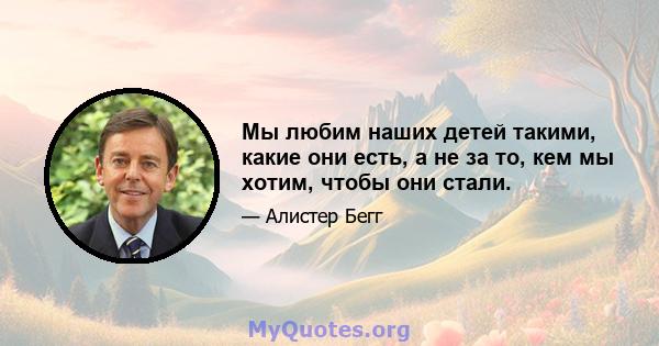 Мы любим наших детей такими, какие они есть, а не за то, кем мы хотим, чтобы они стали.