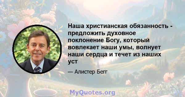 Наша христианская обязанность - предложить духовное поклонение Богу, который вовлекает наши умы, волнует наши сердца и течет из наших уст