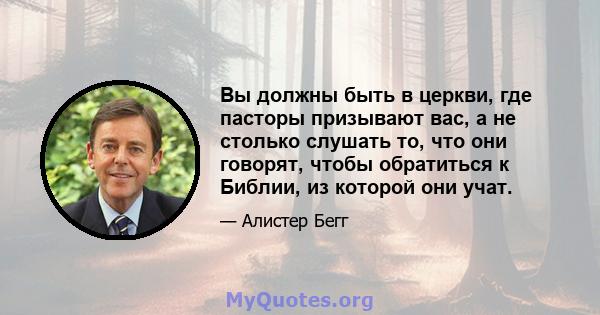 Вы должны быть в церкви, где пасторы призывают вас, а не столько слушать то, что они говорят, чтобы обратиться к Библии, из которой они учат.