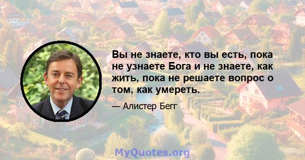 Вы не знаете, кто вы есть, пока не узнаете Бога и не знаете, как жить, пока не решаете вопрос о том, как умереть.