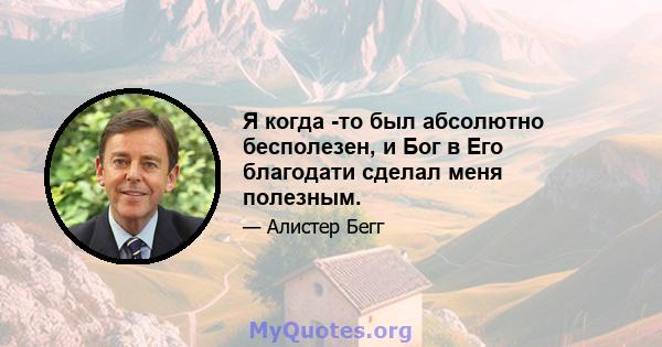 Я когда -то был абсолютно бесполезен, и Бог в Его благодати сделал меня полезным.