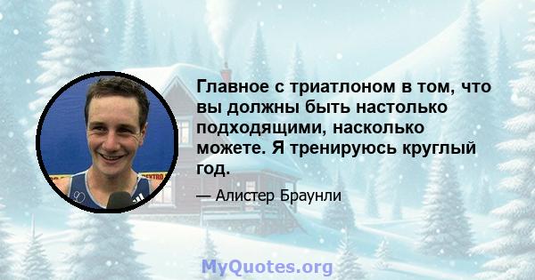 Главное с триатлоном в том, что вы должны быть настолько подходящими, насколько можете. Я тренируюсь круглый год.