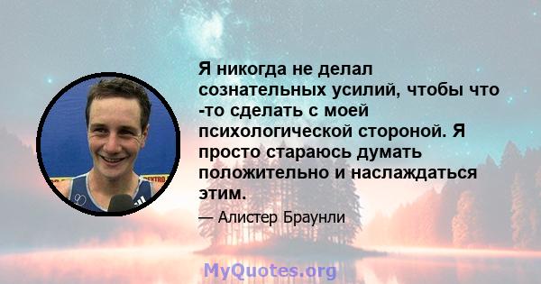 Я никогда не делал сознательных усилий, чтобы что -то сделать с моей психологической стороной. Я просто стараюсь думать положительно и наслаждаться этим.