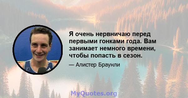 Я очень нервничаю перед первыми гонками года. Вам занимает немного времени, чтобы попасть в сезон.