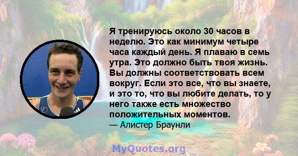 Я тренируюсь около 30 часов в неделю. Это как минимум четыре часа каждый день. Я плаваю в семь утра. Это должно быть твоя жизнь. Вы должны соответствовать всем вокруг. Если это все, что вы знаете, и это то, что вы