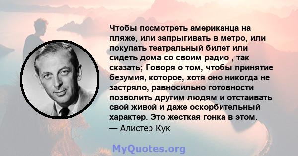 Чтобы посмотреть американца на пляже, или запрыгивать в метро, ​​или покупать театральный билет или сидеть дома со своим радио , так сказать; Говоря о том, чтобы принятие безумия, которое, хотя оно никогда не застряло,