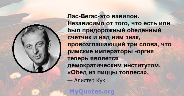 Лас-Вегас-это вавилон. Независимо от того, что есть или был придорожный обеденный счетчик и над ним знак, провозглашающий три слова, что римские императоры -оргия теперь является демократическим институтом. «Обед из