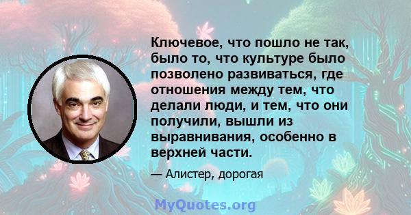 Ключевое, что пошло не так, было то, что культуре было позволено развиваться, где отношения между тем, что делали люди, и тем, что они получили, вышли из выравнивания, особенно в верхней части.