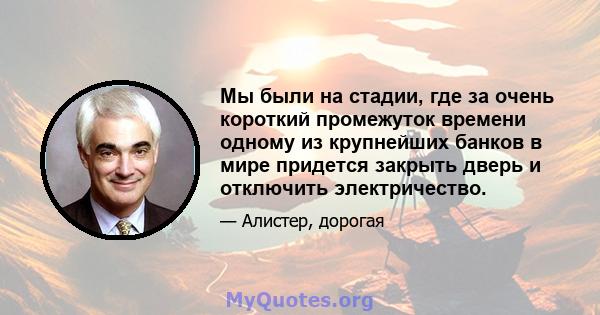 Мы были на стадии, где за очень короткий промежуток времени одному из крупнейших банков в мире придется закрыть дверь и отключить электричество.