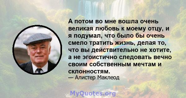 А потом во мне вошла очень великая любовь к моему отцу, и я подумал, что было бы очень смело тратить жизнь, делая то, что вы действительно не хотите, а не эгоистично следовать вечно своим собственным мечтам и