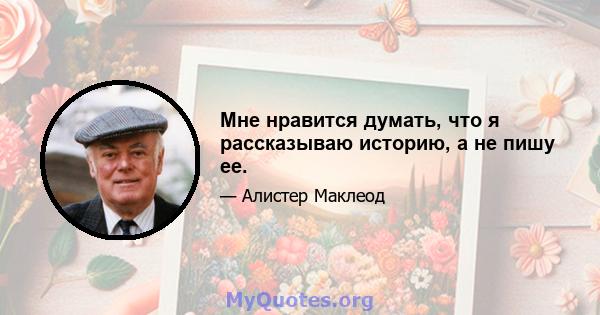 Мне нравится думать, что я рассказываю историю, а не пишу ее.