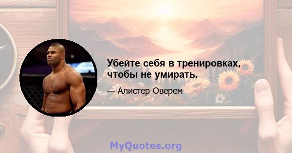 Убейте себя в тренировках, чтобы не умирать.