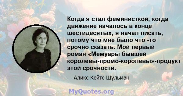 Когда я стал феминисткой, когда движение началось в конце шестидесятых, я начал писать, потому что мне было что -то срочно сказать. Мой первый роман «Мемуары бывшей королевы-промо-королевы»-продукт этой срочности.