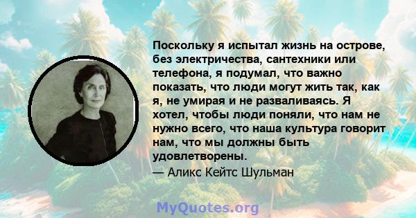 Поскольку я испытал жизнь на острове, без электричества, сантехники или телефона, я подумал, что важно показать, что люди могут жить так, как я, не умирая и не разваливаясь. Я хотел, чтобы люди поняли, что нам не нужно