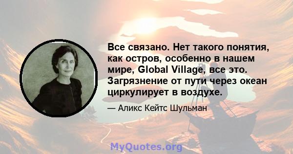 Все связано. Нет такого понятия, как остров, особенно в нашем мире, Global Village, все это. Загрязнение от пути через океан циркулирует в воздухе.