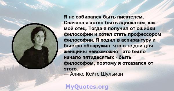 Я не собирался быть писателем. Сначала я хотел быть адвокатом, как мой отец. Тогда я получил от ошибки философии и хотел стать профессором философии. Я ходил в аспирантуру и быстро обнаружил, что в те дни для женщины