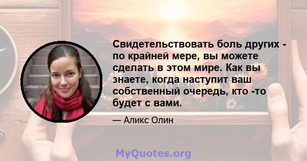 Свидетельствовать боль других - по крайней мере, вы можете сделать в этом мире. Как вы знаете, когда наступит ваш собственный очередь, кто -то будет с вами.