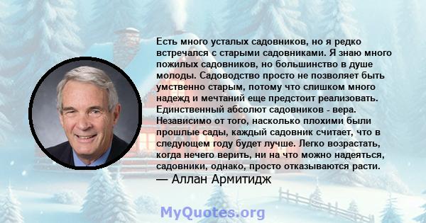 Есть много усталых садовников, но я редко встречался с старыми садовниками. Я знаю много пожилых садовников, но большинство в душе молоды. Садоводство просто не позволяет быть умственно старым, потому что слишком много