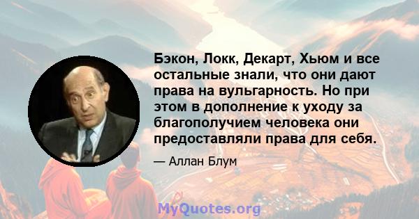 Бэкон, Локк, Декарт, Хьюм и все остальные знали, что они дают права на вульгарность. Но при этом в дополнение к уходу за благополучием человека они предоставляли права для себя.