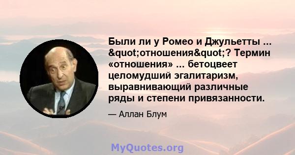 Были ли у Ромео и Джульетты ... "отношения"? Термин «отношения» ... бетоцвеет целомудший эгалитаризм, выравнивающий различные ряды и степени привязанности.