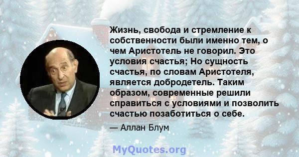 Жизнь, свобода и стремление к собственности были именно тем, о чем Аристотель не говорил. Это условия счастья; Но сущность счастья, по словам Аристотеля, является добродетель. Таким образом, современные решили