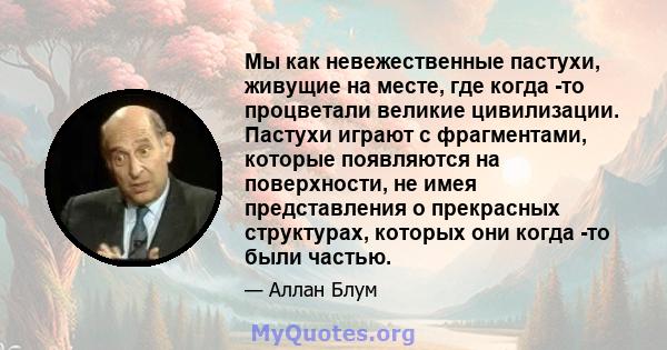 Мы как невежественные пастухи, живущие на месте, где когда -то процветали великие цивилизации. Пастухи играют с фрагментами, которые появляются на поверхности, не имея представления о прекрасных структурах, которых они