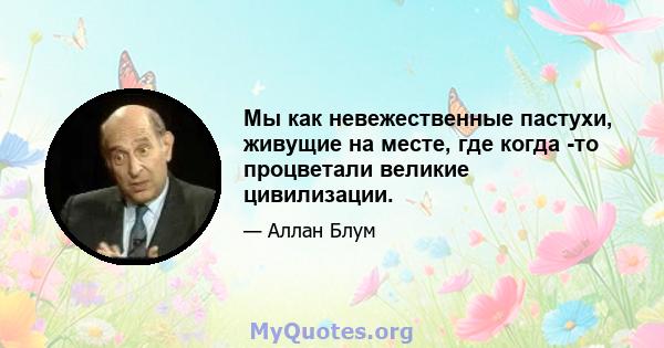 Мы как невежественные пастухи, живущие на месте, где когда -то процветали великие цивилизации.