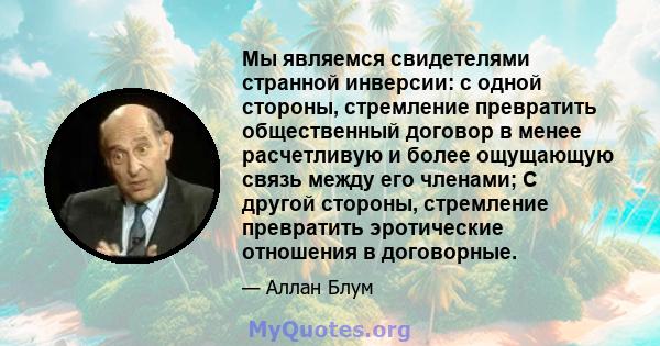 Мы являемся свидетелями странной инверсии: с одной стороны, стремление превратить общественный договор в менее расчетливую и более ощущающую связь между его членами; С другой стороны, стремление превратить эротические