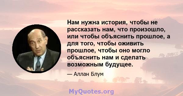 Нам нужна история, чтобы не рассказать нам, что произошло, или чтобы объяснить прошлое, а для того, чтобы оживить прошлое, чтобы оно могло объяснить нам и сделать возможным будущее.