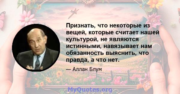 Признать, что некоторые из вещей, которые считает нашей культурой, не являются истинными, навязывает нам обязанность выяснить, что правда, а что нет.