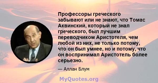 Профессоры греческого забывают или не знают, что Томас Аквинский, который не знал греческого, был лучшим переводчиком Аристотеля, чем любой из них, не только потому, что он был умнее, но и потому, что он воспринимал