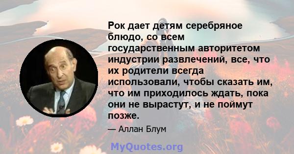 Рок дает детям серебряное блюдо, со всем государственным авторитетом индустрии развлечений, все, что их родители всегда использовали, чтобы сказать им, что им приходилось ждать, пока они не вырастут, и не поймут позже.