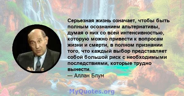 Серьезная жизнь означает, чтобы быть полным осознанием альтернативы, думая о них со всей интенсивностью, которую можно привести к вопросам жизни и смерти, в полном признании того, что каждый выбор представляет собой