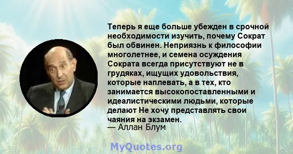 Теперь я еще больше убежден в срочной необходимости изучить, почему Сократ был обвинен. Неприязнь к философии многолетнее, и семена осуждения Сократа всегда присутствуют не в грудяках, ищущих удовольствия, которые