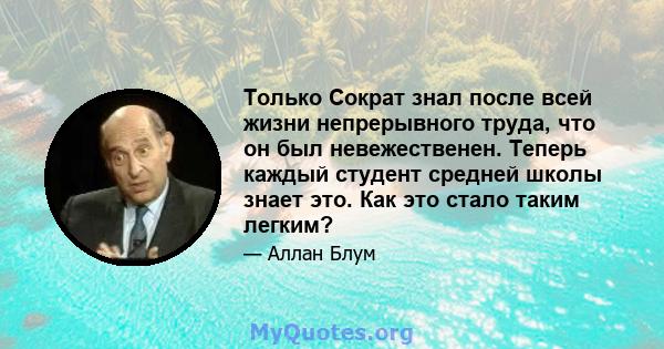 Только Сократ знал после всей жизни непрерывного труда, что он был невежественен. Теперь каждый студент средней школы знает это. Как это стало таким легким?