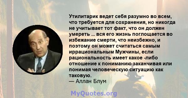 Утилитарик ведет себя разумно во всем, что требуется для сохранения, но никогда не учитывает тот факт, что он должен умереть ... вся его жизнь поглощается во избежание смерти, что неизбежно, и поэтому он может считаться 