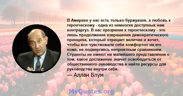 В Америке у нас есть только буржуазия, а любовь к героическому - одна из немногих доступных нам контраргуз. В нас презрение к героическому - это лишь продолжение извращения демократического принципа, который отрицает