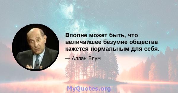 Вполне может быть, что величайшее безумие общества кажется нормальным для себя.